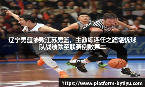 辽宁男篮惨败江苏男篮，主教练连任之路堪忧球队战绩跌至联赛倒数第二